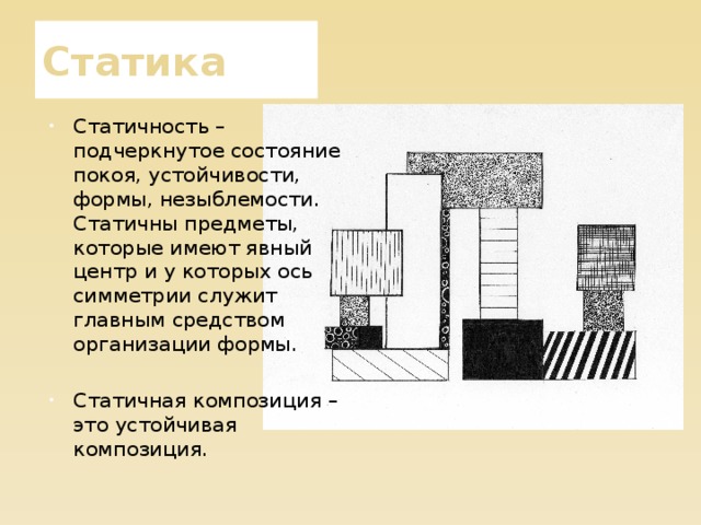 Статика Статичность – подчеркнутое состояние покоя, устойчивости, формы, незыблемости. Статичны предметы, которые имеют явный центр и у которых ось симметрии служит главным средством организации формы. Статичная композиция – это устойчивая композиция. 