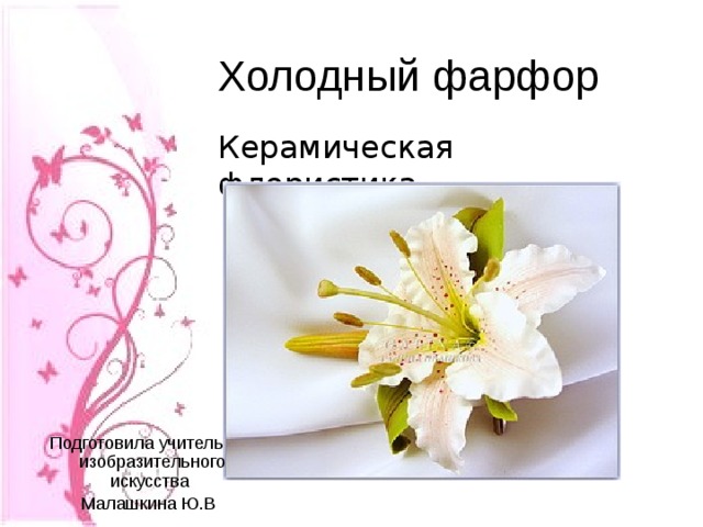 Холодный фарфор Керамическая флористика Подготовила учитель изобразительного искусства  Малашкина Ю.В . 