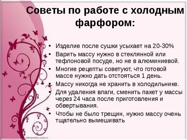 Советы по работе с холодным фарфором:   Изделие после сушки усыхает на 20-30% Варить массу нужно в стеклянной или тефлоновой посуде, но не в алюминиевой. Многие рецепты советуют, что готовой массе нужно дать отстояться 1 день. Массу никогда не хранить в холодильнике. Для удаления влаги, сменить пакет у массы через 24 часа после приготовления и обвертывания. Чтобы не было трещин, нужно массу очень тщательно вымешивать 