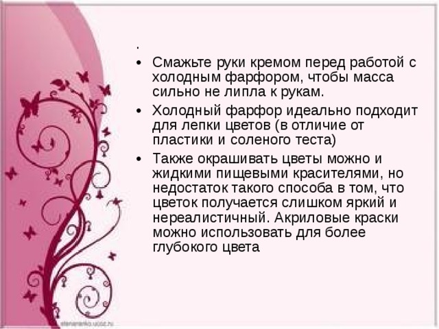 . Смажьте руки кремом перед работой с холодным фарфором, чтобы масса сильно не липла к рукам. Холодный фарфор идеально подходит для лепки цветов (в отличие от пластики и соленого теста) Также окрашивать цветы можно и жидкими пищевыми красителями, но недостаток такого способа в том, что цветок получается слишком яркий и нереалистичный. Акриловые краски можно использовать для более глубокого цвета   