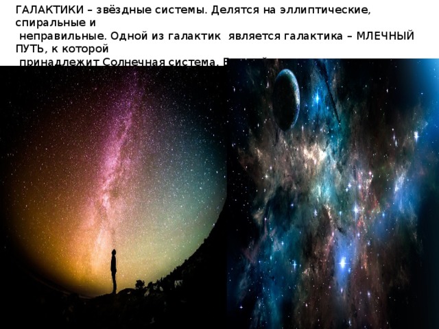 ГАЛАКТИКИ – звёздные системы. Делятся на эллиптические, спиральные и  неправильные. Одной из галактик является галактика – МЛЕЧНЫЙ ПУТЬ, к которой  принадлежит Солнечная система. Ближайшие к нам галактики – Магеллановы острова  и Туманность Андромеды. Галактики распределены неравномерно. 
