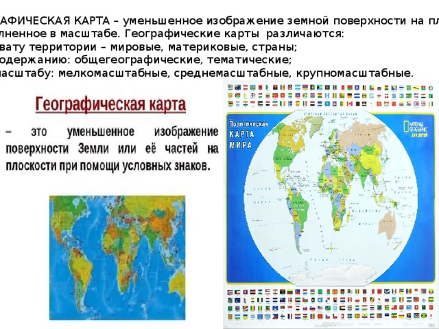 ГЕОГРАФИЧЕСКАЯ КАРТА – уменьшенное изображение земной поверхности на плоскости,  выполненное в масштабе. Географические карты различаются: по охвату территории – мировые, материковые, страны; - по содержанию: общегеографические, тематические; - по масштабу: мелкомасштабные, среднемасштабные, крупномасштабные. 