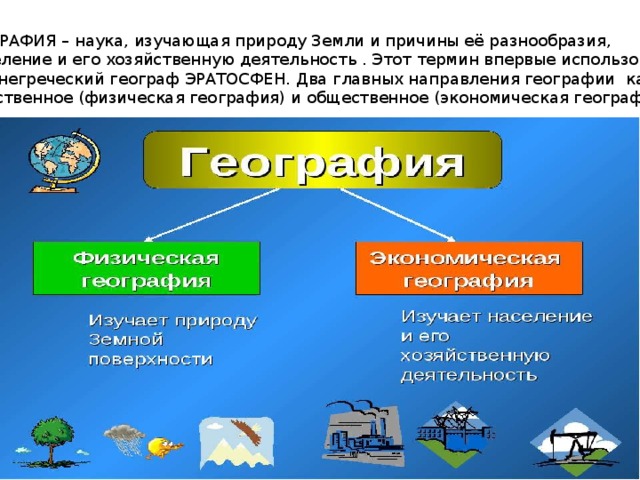 ГЕОГРАФИЯ – наука, изучающая природу Земли и причины её разнообразия,  население и его хозяйственную деятельность . Этот термин впервые использовал древнегреческий географ ЭРАТОСФЕН. Два главных направления географии как науки – Естественное (физическая география) и общественное (экономическая география). 