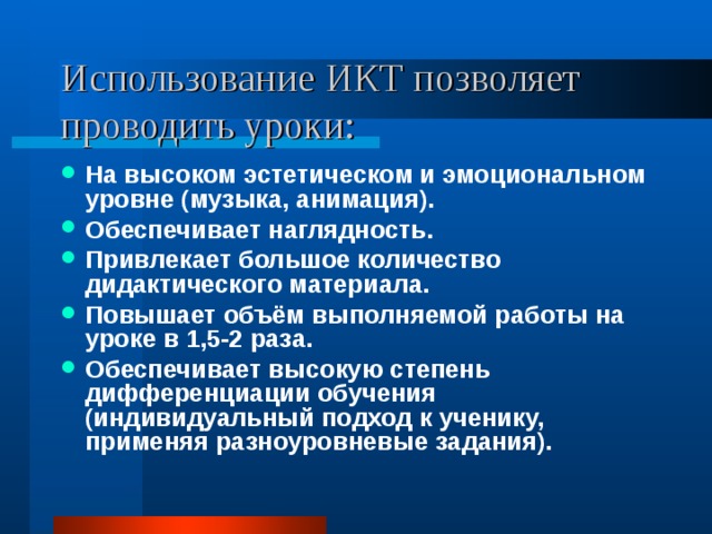 Использование ИКТ позволяет проводить уроки: На высоком эстетическом и эмоциональном уровне (музыка, анимация). Обеспечивает наглядность. Привлекает большое количество дидактического материала. Повышает объём выполняемой работы на уроке в 1,5-2 раза. Обеспечивает высокую степень дифференциации обучения (индивидуальный подход к ученику, применяя разноуровневые задания). 