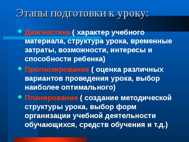 Этапы подготовки к уроку: Диагностика ( характер учебного материала, структура урока, временные затраты, возможности, интересы и способности ребенка) Прогнозирование ( оценка различных вариантов проведения урока, выбор наиболее оптимального) Планирование ( создание методической структуры урока, выбор форм организации учебной деятельности обучающихся, средств обучения и т.д.) 