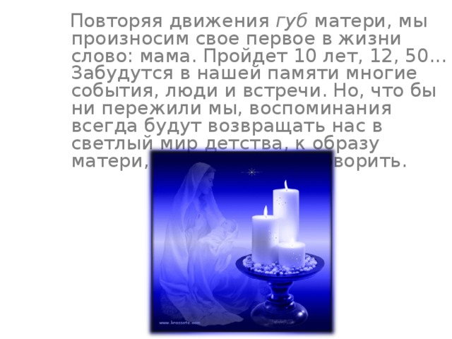  Повторяя движения губ матери, мы произносим свое первое в жизни слово: мама. Пройдет 10 лет, 12, 50... Забудутся в нашей памяти многие события, люди и встречи. Но, что бы ни пережили мы, воспоминания всегда будут возвращать нас в светлый мир детства, к образу матери, научившей нас говорить. 