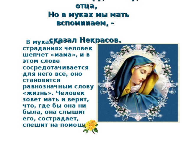  Мы любим сестру, и жену, и отца,  Но в муках мы мать вспоминаем, -  сказал Некрасов.  В муках, в страданиях человек шепчет «мама», и в этом слове сосредотачивается для него все, оно становится равнозначным слову «жизнь». Человек зовет мать и верит, что, где бы она ни была, она слышит его, сострадает, спешит на помощь. 