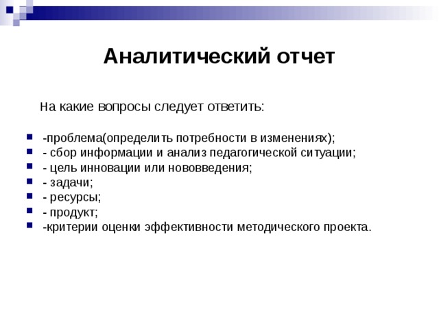Аналитический отчет  Н а какие вопросы следует ответить: -проблема(определить потребности в изменениях); - сбор информации и анализ педагогической ситуации; - цель инновации или нововведения; - задачи; - ресурсы; - продукт; -критерии оценки эффективности методического проекта. 