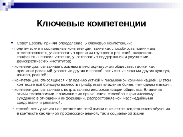 Ключевые компетенции Совет Европы принял определение 5 ключевых компетенций:  - политические и социальные компетенции, такие как способность принимать ответственность, участвовать в принятии групповых решений, разрешать конфликты ненасильственно, участвовать в поддержании и улучшении демократических институтов;  - компетенции, связанные с жизнью в многокультурном обществе, такими как принятие различий, уважение других и способность жить с людьми других культур, языков, религий;  - компетенции, относящиеся к владению устной и письменной коммуникацией. В этом контексте всё большую важность приобретает владение более, чем одним языком ;  - компетенции, связанные с возрастанием информатизации общества. Владение этими технологиями, понимание их применения. способов к критическому суждению в отношении информации, распространяемой массмедийными средствами и рекламой.  - способность учиться на протяжении всей жизни в качестве непрерывного обучения в контексте как личной професссиональной, так и социальной жизни 