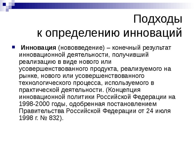 Подходы  к определению инноваций  Инновация (нововведение) – конечный результат инновационной деятельности, получивший реализацию в виде нового или усовершенствованного продукта, реализуемого на рынке, нового или усовершенствованного технологического процесса, используемого в практической деятельности. (Концепция инновационной политики Российской Федерации на 1998-2000 годы, одобренная постановлением Правительства Российской Федерации от 24 июля 1998 г. № 832).  