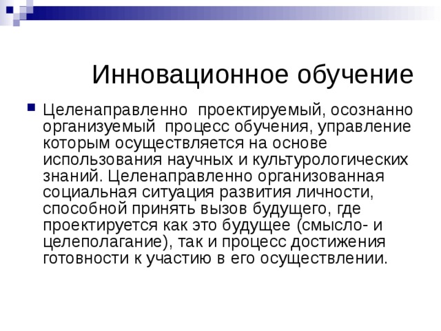  Инновационное обучение Целенаправленно проектируемый, осознанно организуемый процесс обучения, управление которым осуществляется на основе использования научных и культурологических знаний. Целенаправленно организованная социальная ситуация развития личности, способной принять вызов будущего, где проектируется как это будущее (смысло- и целеполагание), так и процесс достижения готовности к участию в его осуществлении. 