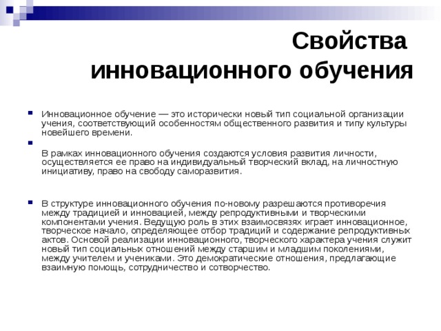 Свойства  инновационного обучения Инновационное обучение — это исторически новый тип социальной организации учения, соответствующий особенностям общественного развития и типу культуры новейшего времени.  В рамках инновационного обучения создаются условия развития личности, осуществляется ее право на индивидуальный творческий вклад, на личностную инициативу, право на свободу саморазвития. В структуре инновационного обучения по-новому разрешаются противоречия между традицией и инновацией, между репродуктивными и творческими компонентами учения. Ведущую роль в этих взаимосвязях играет инновационное, творческое начало, определяющее отбор традиций и содержание репродуктивных актов. Основой реализации инновационного, творческого характера учения служит новый тип социальных отношений между старшим и младшим поколениями, между учителем и учениками. Это демократические отношения, предлагающие взаимную помощь, сотрудничество и сотворчество. 