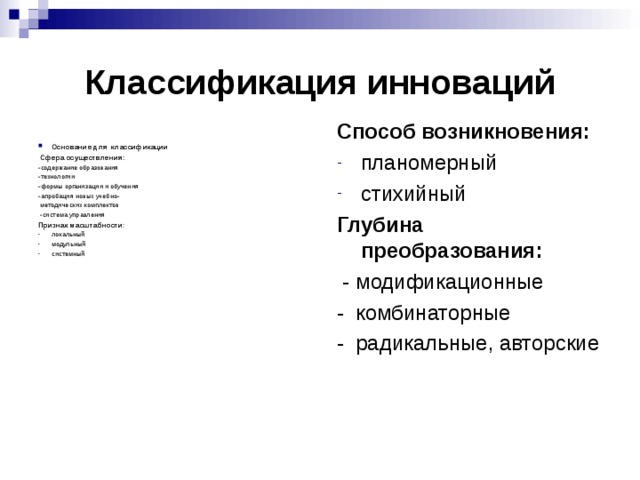 Классификация инноваций Способ возникновения: планомерный стихийный Глубина преобразования:  - модификационные - комбинаторные - радикальные, авторские Основание для классификации  Сфера осуществления: -содержание образования -технологии -формы организации и обучения -апробация новых учебно-  методических комплектов  -система управления Признак масштабности : локальный модульный системный 