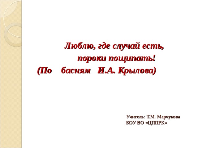 Люблю, где случай есть,  пороки пощипать! (По басням И.А. Крылова)   Учитель: Т.М. Марчукова  КОУ ВО «ЦППРК» 