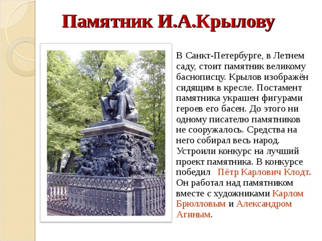 Памятник И.А.Крылову  В Санкт-Петербурге, в Летнем саду, стоит памятник великому баснописцу. Крылов изображён сидящим в кресле. Постамент памятника украшен фигурами героев его басен. До этого ни одному писателю памятников не сооружалось. Средства на него собирал весь народ. Устроили конкурс на лучший проект памятника. В конкурсе победил Пётр Карлович Клодт . Он работал над памятником вместе с художниками Карлом Брюлловым и Александром Агиным . 