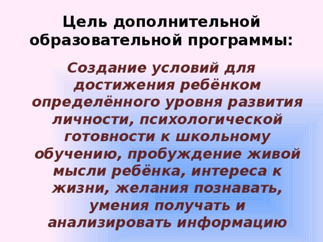 Цель дополнительной образовательной программы: Создание условий для достижения ребёнком определённого уровня развития личности, психологической готовности к школьному обучению, пробуждение живой мысли ребёнка, интереса к жизни, желания познавать, умения получать и анализировать информацию 