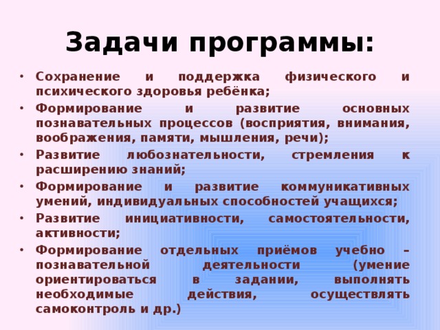 Задачи программы: Сохранение и поддержка физического и психического здоровья ребёнка; Формирование и развитие основных познавательных процессов (восприятия, внимания, воображения, памяти, мышления, речи); Развитие любознательности, стремления к расширению знаний; Формирование и развитие коммуникативных умений, индивидуальных способностей учащихся; Развитие инициативности, самостоятельности, активности; Формирование отдельных приёмов учебно – познавательной деятельности (умение ориентироваться в задании, выполнять необходимые действия, осуществлять самоконтроль и др.) 