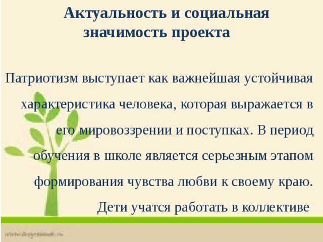  Актуальность и социальная значимость проекта  Патриотизм выступает как важнейшая устойчивая характеристика человека, которая выражается в его мировоззрении и поступках. В период обучения в школе является серьезным этапом формирования чувства любви к своему краю. Дети учатся работать в коллективе  