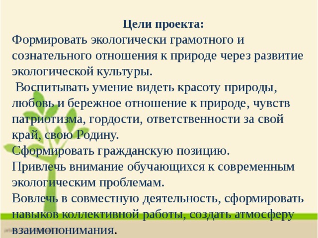 Цели проекта: Формировать экологически грамотного и сознательного отношения к природе через развитие экологической культуры.  Воспитывать умение видеть красоту природы, любовь и бережное отношение к природе, чувств патриотизма, гордости, ответственности за свой край, свою Родину. Сформировать гражданскую позицию. Привлечь внимание обучающихся к современным экологическим проблемам. Вовлечь в совместную деятельность, сформировать навыков коллективной работы, создать атмосферу взаимопонимания . 