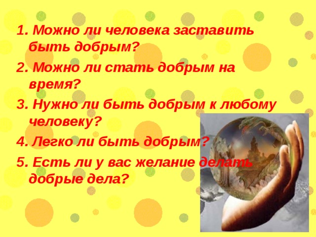 1. Можно ли человека заставить быть добрым? 2. Можно ли стать добрым на время? 3. Нужно ли быть добрым к любому человеку? 4. Легко ли быть добрым? 5. Есть ли у вас желание делать добрые дела?  