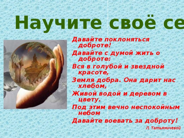 Научите своё сердце добру .  Давайте поклоняться доброте! Давайте с думой жить о доброте: Вся в голубой и звездной красоте, Земля добра. Она дарит нас хлебом, Живой водой и деревом в цвету. Под этим вечно неспокойным небом Давайте воевать за доброту! Л. Татьяничевой  