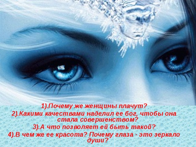 1).Почему же женщины плачут? 2).Какими качествами наделил ее бог, чтобы она стала совершенством? 3).А что позволяет ей быть такой? 4).В чем же ее красота? Почему глаза - это зеркало души?  