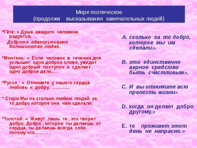 Море поэтическое  (продолжи высказывания замечательных людей)  сколько за то добро, которое мы им сделали».  это единственно верное средство быть счастливым».  И вы отнимите всю прелесть жизни»  когда он делает добро другому.»  то проживет этот день не напрасно.»   * Гёте: « Душа каждого человека  радуется, …  Доброта обезоруживает большинство людей.  *Монтень: « Если человек в течении дня услышит одно доброе слово, увидит один добрый поступок и сделает одно доброе дело,…  *Руссо : « Отнимите у нашего сердца любовь к добру, …………  * Стерн Мы не столько любим людей за то добро которое они нам сделали,……….  *Толстой: « Живут лишь те , кто творит добро. Добро , которое ты делаешь от сердца, ты делаешь всегда себе потому что……….. 