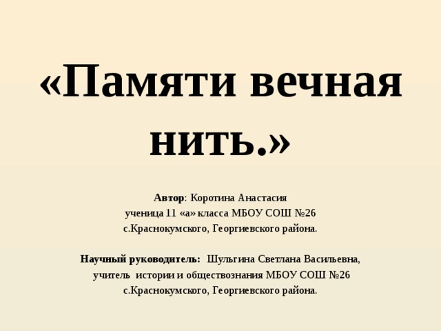 «Памяти вечная нить.» Автор : Коротина Анастасия ученица 11 «а» класса МБОУ СОШ №26 с.Краснокумского, Георгиевского района.   Научный руководитель: Шульгина Светлана Васильевна,  учитель истории и обществознания МБОУ СОШ №26 с.Краснокумского, Георгиевского района. 