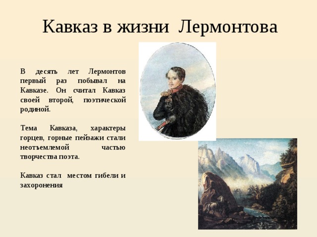 Кавказ в жизни Лермонтова В десять лет Лермонтов первый раз побывал на Кавказе. Он считал Кавказ своей второй, поэтической родиной. Тема Кавказа, характеры горцев, горные пейзажи стали неотъемлемой частью творчества поэта. Кавказ стал местом гибели и захоронения 