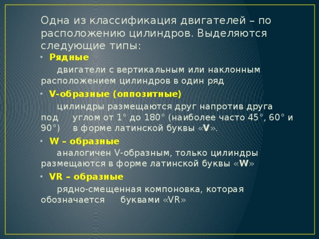 Одна из классификация двигателей – по расположению цилиндров. Выделяются следующие типы: Рядные  двигатели с вертикальным или наклонным  расположением цилиндров в один ряд V-образные (оппозитные)  цилиндры размещаются друг напротив друга под  углом от 1° до 180° (наиболее часто 45°, 60° и 90°)  в форме латинской буквы « V ». W – образные  аналогичен V-образным, только цилиндры  размещаются в форме латинской буквы « W » VR – образные  рядно-смещенная компоновка, которая обозначается  буквами «VR» 