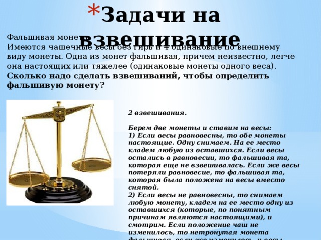 Задачи на взвешивание  Фальшивая монета Имеются чашечные весы без гирь и 4 одинаковые по внешнему виду монеты. Одна из монет фальшивая, причем неизвестно, легче она настоящих или тяжелее (одинаковые монеты одного веса). Сколько надо сделать взвешиваний, чтобы определить фальшивую монету?  2 взвешивания.   Берем две монеты и ставим на весы: 1) Если весы равновесны, то обе монеты настоящие. Одну снимаем. На ее место кладем любую из оставшихся. Если весы остались в равновесии, то фальшивая та, которая еще не взвешивалась. Если же весы потеряли равновесие, то фальшивая та, которая была положена на весы вместо снятой. 2) Если весы не равновесны, то снимаем любую монету, кладем на ее место одну из оставшихся (которые, по понятным причинам являются настоящими), и смотрим. Если положение чаш не изменилось, то нетронутая монета фальшивая, если же изменилось, и весы пришли в равновесие, то снятая монета фальшивая 