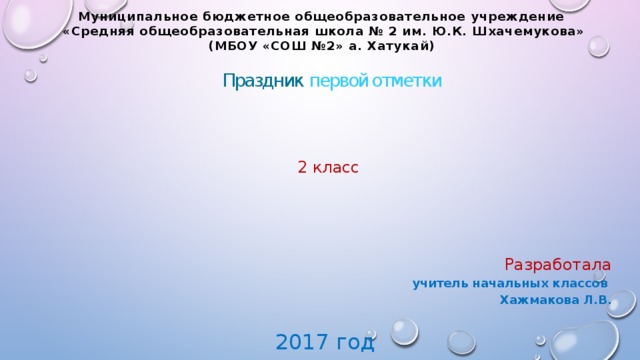 Муниципальное бюджетное общеобразовательное учреждение  «Средняя общеобразовательная школа № 2 им. Ю.К. Шхачемукова» (МБОУ «СОШ №2» а. Хатукай) Праздник первой отметки 2 класс Разработала учитель начальных классов  Хажмакова Л.В. 2017 год 