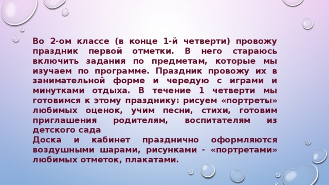 Во 2-ом классе (в конце 1-й четверти) провожу праздник первой отметки. В него стараюсь включить задания по предметам, которые мы изучаем по программе. Праздник провожу их в занимательной форме и чередую с играми и минутками отдыха. В течение 1 четверти мы готовимся к этому празднику: рисуем «портреты» любимых оценок, учим песни, стихи, готовим приглашения родителям, воспитателям из детского сада Доска и кабинет празднично оформляются воздушными шарами, рисунками - «портретами» любимых отметок, плакатами. 
