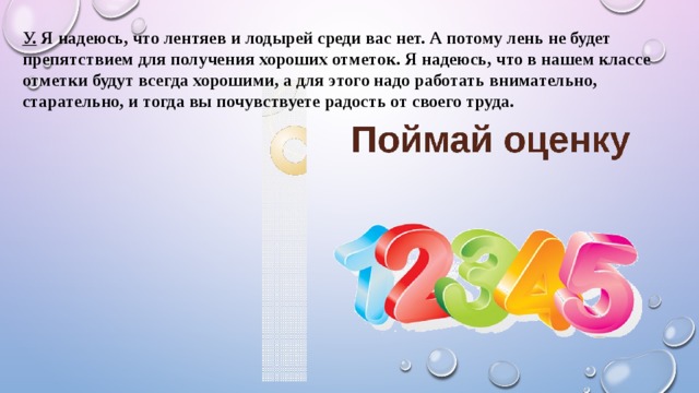 У. Я надеюсь, что лентяев и лодырей среди вас нет. А потому лень не будет препятствием для получения хороших отметок. Я надеюсь, что в нашем классе отметки будут всегда хорошими, а для этого надо работать внимательно, старательно, и тогда вы почувствуете радость от своего труда. 