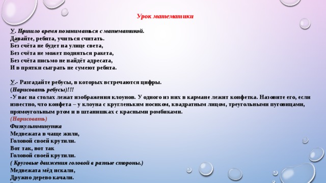 Урок математики   У . Пришло время позаниматься с математикой. Давайте, ребята, учиться считать. Без счёта не будет на улице света, Без счёта не может подняться ракета, Без счёта письмо не найдёт адресата, И в прятки сыграть не сумеют ребята.  У .- Разгадайте ребусы, в которых встречаются цифры. ( Нарисовать ребусы)!!! -У вас на столах лежат изображения клоунов. У одного из них в кармане лежит конфетка. Назовите его, если известно, что конфета – у клоуна с кругленьким носиком, квадратным лицом, треугольными пуговицами, прямоугольным ртом и в штанишках с красными ромбиками. (Нарисовать) Физкультминутка Медвежата в чаще жили, Головой своей крутили. Вот так, вот так Головой своей крутили. ( Круговые движения головой в разные стороны.) Медвежата мёд искали, Дружно дерево качали. Вот так, вот так Дружно дерево качали. (Наклоны в стороны.) Вперевалочку ходили И из речки воду пили. Вот так, вот так И из речки воду пили. ( Ходьба по – медвежьи, наклоны вперёд.) А потом они плясали,  Выше лапы поднимали. (Подскоки на месте.) 