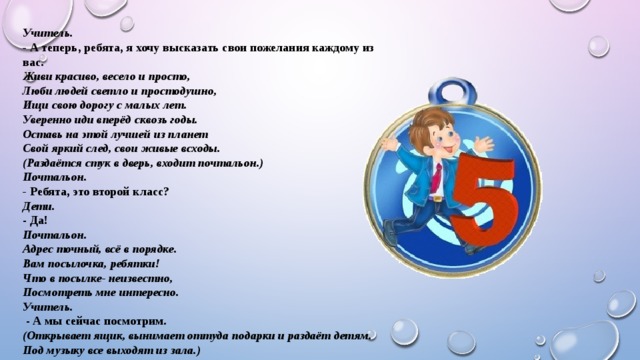 Учитель. - А теперь, ребята, я хочу высказать свои пожелания каждому из вас. Живи красиво, весело и просто, Люби людей светло и простодушно, Ищи свою дорогу с малых лет. Уверенно иди вперёд сквозь годы. Оставь на этой лучшей из планет Свой яркий след, свои живые всходы. (Раздаётся стук в дверь, входит почтальон.) Почтальон. - Ребята, это второй класс? Дети.  - Да! Почтальон. Адрес точный, всё в порядке. Вам посылочка, ребятки! Что в посылке- неизвестно, Посмотреть мне интересно. Учитель.  - А мы сейчас посмотрим. (Открывает ящик, вынимает оттуда подарки и раздаёт детям. Под музыку все выходят из зала.) 