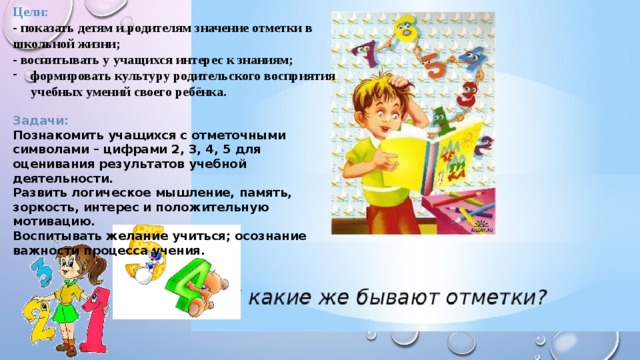 Цели: - показать детям и родителям значение отметки в школьной жизни; - воспитывать у учащихся интерес к знаниям; формировать культуру родительского восприятия учебных умений своего ребёнка.  Задачи: Познакомить учащихся с отметочными символами – цифрами 2, 3, 4, 5 для оценивания результатов учебной деятельности. Развить логическое мышление, память, зоркость, интерес и положительную мотивацию. Воспитывать желание учиться; осознание важности процесса учения.  