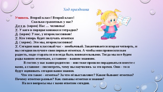 Ход праздника   Учитель . Второй класс! Второй класс!   Сколько грамотных у нас? Д е т и . (хором) Нас … человека! У . У кого в порядке книжки и тетрадки? Д . (хором) У нас, у второклассников! У . Кто теперь будет получать отметки Д . ( хором). Это мы, второклассники! У . Сегодня наш классный час - необычный. Заканчивается вторая четверть, и вы сегодня получите свои первые отметки. А чтобы они приносили вам радость, надо стараться и всегда быть внимательными. Тогда мы все будем рады вашим отметкам, а главное – вашим знаниям.  В гостях у нас ваши родители – они тоже пришли порадоваться вместе с вами, а главное – посмотреть, чему вы научились за это время. Они – то и будут оценивать сегодня ваши знания.  Что это такое – отметка? За что её выставляют? Какие бывают отметки? Почему отметки разные? Как связаны отметки и знания?  На все вопросы мы с вами ответим сегодня.   