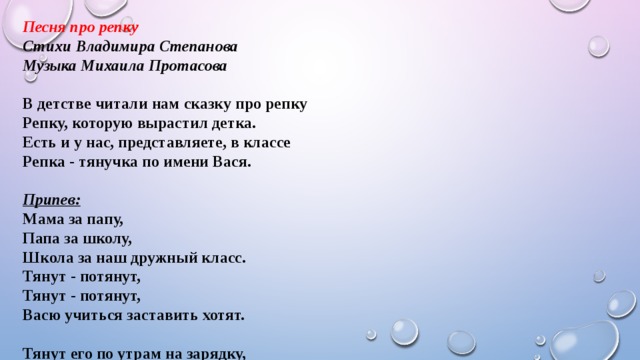 Песня про репку Стихи Владимира Степанова Музыка Михаила Протасова  В детстве читали нам сказку про репку Репку, которую вырастил детка. Есть и у нас, представляете, в классе Репка - тянучка по имени Вася.   Припев: Мама за папу, Папа за школу, Школа за наш дружный класс. Тянут - потянут, Тянут - потянут, Васю учиться заставить хотят.   Тянут его по утрам на зарядку, Тянут работать на школьную грядку, Тянут к учебникам и на собранье, Тянут домашнее делать заданье. Припев.   Мы обращаемся к вам с предложеньем: Нужно придумать таблетку от лени. Ждать победителя будет награда – Репка огромная из шоколада. Припев.   