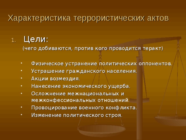 Характеристика террористических актов Цели: (чего добиваются, против кого проводится теракт) Физическое устранение политических оппонентов. Устрашение гражданского населения. Акции возмездия. Нанесение экономического ущерба. Осложнение межнациональных и межконфессиональных отношений. Провоцирование военного конфликта. Изменение политического строя. Физическое устранение политических оппонентов. Устрашение гражданского населения. Акции возмездия. Нанесение экономического ущерба. Осложнение межнациональных и межконфессиональных отношений. Провоцирование военного конфликта. Изменение политического строя. 