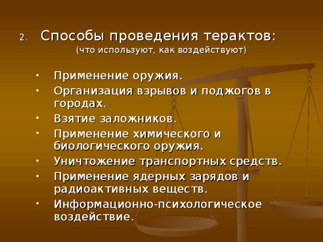 Способы проведения терактов: (что используют, как воздействуют) Применение оружия. Организация взрывов и поджогов в городах. Взятие заложников. Применение химического и биологического оружия. Уничтожение транспортных средств. Применение ядерных зарядов и радиоактивных веществ. Информационно-психологическое воздействие. Применение оружия. Организация взрывов и поджогов в городах. Взятие заложников. Применение химического и биологического оружия. Уничтожение транспортных средств. Применение ядерных зарядов и радиоактивных веществ. Информационно-психологическое воздействие. 