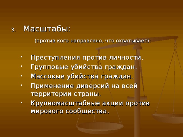 Масштабы:  (против кого направлено, что охватывает): Преступления против личности. Групповые убийства граждан. Массовые убийства граждан. Применение диверсий на всей территории страны. Крупномасштабные акции против мирового сообщества. Преступления против личности. Групповые убийства граждан. Массовые убийства граждан. Применение диверсий на всей территории страны. Крупномасштабные акции против мирового сообщества. 