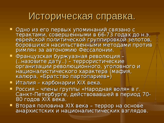 Историческая справка. Одно из его первых упоминаний связано с терактами, совершенными в 66-73 годах до н.э. еврейской политической группировкой зелотов, боровшихся насильственными методами против римлян за автономию Фессалонии. Французская буржуазная революция – (..назовите дату..) – террористические организации революционного, уголовного и националистического характера (мафия, калюра, «Братство партопариев») Италия – карбонарии XIX века. Россия – члены группы «Народная воля» в г. Санкт-Петербурге, действовавшей в период 70-80 годов XIX века. Вторая половина XIX века – террор на основе анархистских и националистических взглядов.   