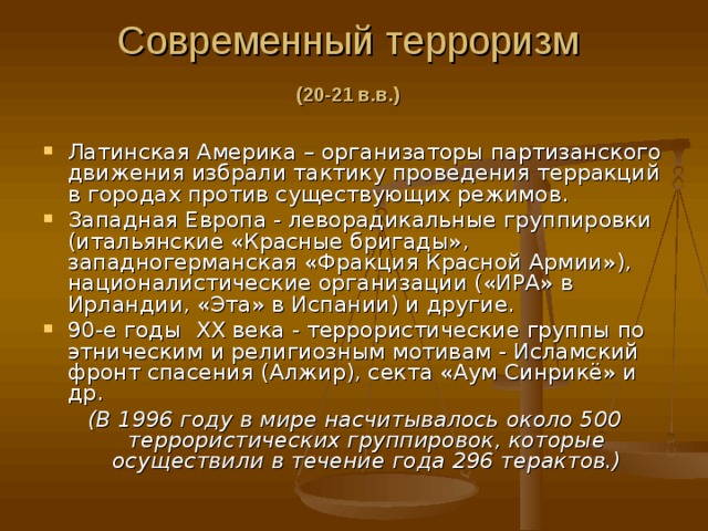 Современный терроризм   (20-21 в.в.)    Латинская Америка – организаторы партизанского движения избрали тактику проведения терракций в городах против существующих режимов. Западная Европа - леворадикальные группировки (итальянские «Красные бригады», западногерманская «Фракция Красной Армии»), националистические организации («ИРА» в Ирландии, «Эта» в Испании) и другие. 90-е годы XX века - террористические группы по этническим и религиозным мотивам - Исламский фронт спасения (Алжир), секта «Аум Синрикё» и др. (В 1996 году в мире насчитывалось около 500 террористических группировок, которые осуществили в течение года 296 терактов.) 