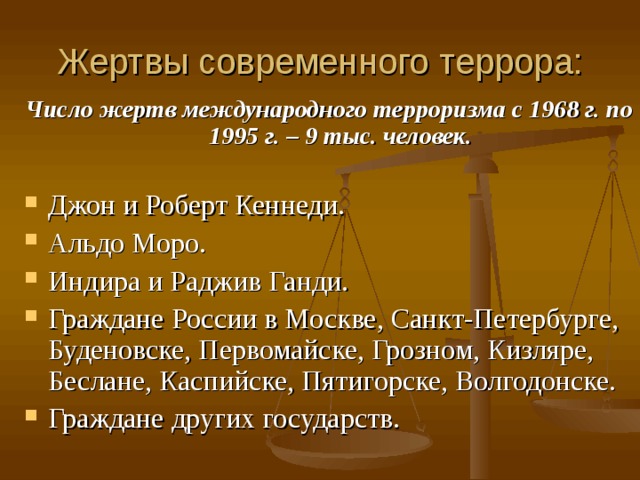 Жертвы современного террора: Число жертв международного терроризма с 1968 г. по 1995 г. – 9 тыс. человек.  Джон и Роберт Кеннеди. Альдо Моро. Индира и Раджив Ганди. Граждане России в Москве, Санкт-Петербурге, Буденовске, Первомайске, Грозном, Кизляре, Беслане, Каспийске, Пятигорске, Волгодонске. Граждане других государств.  