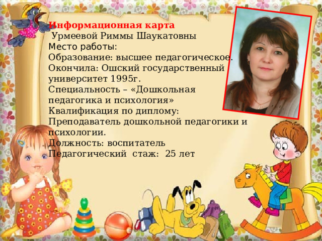 Информационная карта  Урмеевой Риммы Шаукатовны Место работы:  Образование: высшее педагогическое. Окончила: Ошский государственный университет 1995г. Специальность – «Дошкольная педагогика и психология» Квалификация по диплому: Преподаватель дошкольной педагогики и психологии. Должность: воспитатель Педагогический стаж: 25 лет  