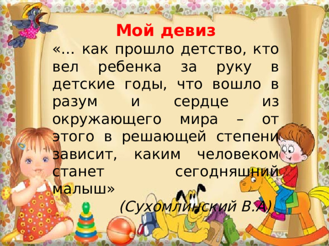 Мой девиз «… как прошло детство, кто вел ребенка за руку в детские годы, что вошло в разум и сердце из окружающего мира – от этого в решающей степени зависит, каким человеком станет сегодняшний малыш»   (Сухомлинский В.А) 