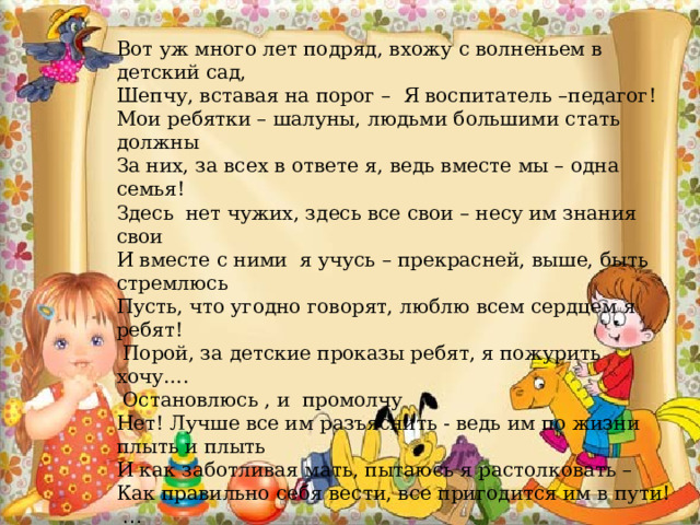 Вот уж много лет подряд, вхожу с волненьем в детский сад, Шепчу, вставая на порог – Я воспитатель –педагог! Мои ребятки – шалуны, людьми большими стать должны За них, за всех в ответе я, ведь вместе мы – одна семья! Здесь нет чужих, здесь все свои – несу им знания свои И вместе с ними я учусь – прекрасней, выше, быть стремлюсь Пусть, что угодно говорят, люблю всем сердцем я ребят!  Порой, за детские проказы ребят, я пожурить хочу….  Остановлюсь , и промолчу Нет! Лучше все им разъяснить - ведь им по жизни плыть и плыть И как заботливая мать, пытаюсь я растолковать – Как правильно себя вести, все пригодится им в пути!  … Я – педагог, судьбе спасибо! сказать хочу я от души И выбор сделала не зря, горжусь своей профессией, друзья (я) И знаю, что зависит много, в судьбе детей от педагога Должны мы много знать и знания свои приумножать! 