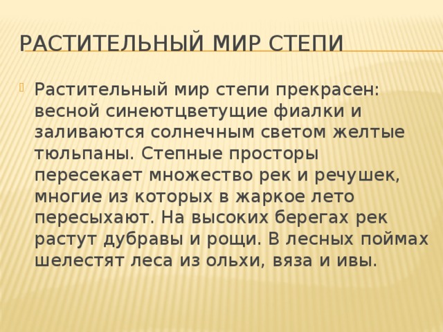 Растительный мир степи Растительный мир степи прекрасен: весной синеютцветущие фиалки и заливаются солнечным светом желтые тюльпаны. Степные просторы пересекает множество рек и речушек, многие из которых в жаркое лето пересыхают. На высоких берегах рек растут дубравы и рощи. В лесных поймах шелестят леса из ольхи, вяза и ивы. 