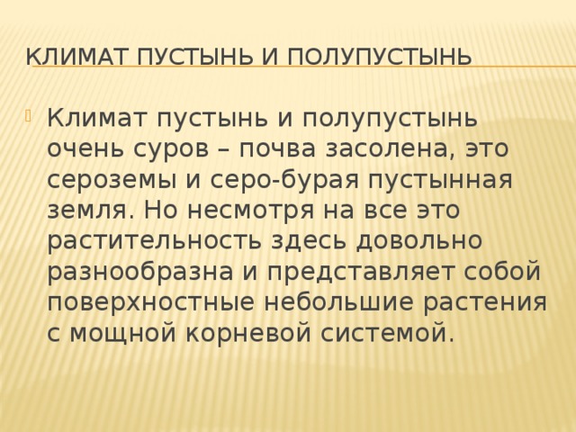 Климат пустынь и полупустынь  Климат пустынь и полупустынь очень суров – почва засолена, это сероземы и серо-бурая пустынная земля. Но несмотря на все это растительность здесь довольно разнообразна и представляет собой поверхностные небольшие растения с мощной корневой системой. 